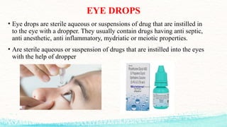EYE DROPS
• Eye drops are sterile aqueous or suspensions of drug that are instilled in
to the eye with a dropper. They usually contain drugs having anti septic,
anti anesthetic, anti inflammatory, mydriatic or meiotic properties.
• Are sterile aqueous or suspension of drugs that are instilled into the eyes
with the help of dropper
 