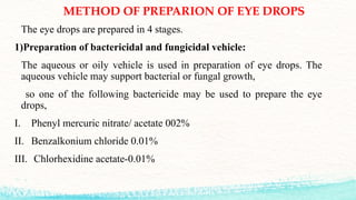 METHOD OF PREPARION OF EYE DROPS
The eye drops are prepared in 4 stages.
1)Preparation of bactericidal and fungicidal vehicle:
The aqueous or oily vehicle is used in preparation of eye drops. The
aqueous vehicle may support bacterial or fungal growth,
so one of the following bactericide may be used to prepare the eye
drops,
I. Phenyl mercuric nitrate/ acetate 002%
II. Benzalkonium chloride 0.01%
III. Chlorhexidine acetate-0.01%
 