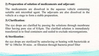2) Preparation of solution of medicaments and adjuvant:
The medicaments are dissolved in the aqueous vehicle containing
suitable anti microbial agent. The adjuvants are also dissolved in the
vehicle at a stage to form a stable preparation.
3) Clarification:
The eye drops are clarified by passing the solutions through membrane
filter having pore size of 0.8µm. The clarified solution is immediately
transferred in to final containers and sealed to exclude microorganisms.
4) Sterilization :
the eye drops are sterilized by autoclaving or heating with bactericide at
98° to 100cfor 30 mins . or filtration through bacteria proof filter
 