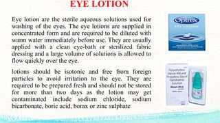EYE LOTION
Eye lotion are the sterile aqueous solutions used for
washing of the eyes. The eye lotions are supplied in
concentrated form and are required to be diluted with
warm water immediately before use. They are usually
applied with a clean eye-bath or sterilized fabric
dressing and a large volume of solutions is allowed to
flow quickly over the eye.
lotions should be isotonic and free from foreign
particles to avoid irritation to the eye. They are
required to be prepared fresh and should not be stored
for more than two days as the lotion may get
contaminated include sodium chloride, sodium
bicarbonate, boric acid, borax or zinc sulphate
 