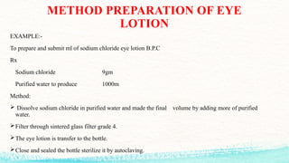 METHOD PREPARATION OF EYE
LOTION
EXAMPLE:-
To prepare and submit ml of sodium chloride eye lotion B.P.C
Rx
Sodium chloride 9gm
Purified water to produce 1000m
Method:
 Dissolve sodium chloride in purified water and made the final volume by adding more of purified
water.
Filter through sintered glass filter grade 4.
The eye lotion is transfer to the bottle.
Close and sealed the bottle sterilize it by autoclaving.
 