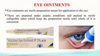 EYE OINTMENTS
Eye ointments are sterile preparation meant for application to the eye.
These are prepared under aseptic conditions and packed in sterile
collapsible tubes which keep the preparation sterile until whole of it is
consumed.
 