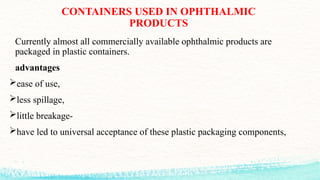 CONTAINERS USED IN OPHTHALMIC
PRODUCTS
Currently almost all commercially available ophthalmic products are
packaged in plastic containers.
advantages
ease of use,
less spillage,
little breakage-
have led to universal acceptance of these plastic packaging components,
 
