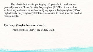 The plastic bottles for packaging of ophthalmic products are
generally made of Low Density Polyethylene(LDPE), either with or
without any colorants or with opacifying agents. Polypropylene(PP) or
high density polyethylene(HDPE) are also used to meet specific product
requirements.
Eye drops (Single- dose containers):
Plastic bottles(LDPE) are widely used.
 