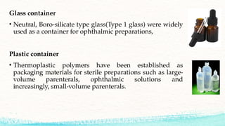 Glass container
• Neutral, Boro-silicate type glass(Type 1 glass) were widely
used as a container for ophthalmic preparations,
Plastic container
• Thermoplastic polymers have been established as
packaging materials for sterile preparations such as large-
volume parenterals, ophthalmic solutions and
increasingly, small-volume parenterals.
 