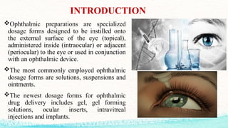 INTRODUCTION
Ophthalmic preparations are specialized
dosage forms designed to be instilled onto
the external surface of the eye (topical),
administered inside (intraocular) or adjacent
(periocular) to the eye or used in conjunction
with an ophthalmic device.
The most commonly employed ophthalmic
dosage forms are solutions, suspensions and
ointments.
The newest dosage forms for ophthalmic
drug delivery includes gel, gel forming
solutions, ocular inserts, intravitreal
injections and implants.
 