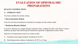 EVALUATION OF OPHTHALMIC
PREPARATIONS
QUALITY CONTROL TESTS:
A. STERILITY TEST:
Two basic methods for sterility testing-
• Direct Inoculation Method
It involves the direct introduction of product test samples into the culture media.
• Membrane filtration Method
It involves filtering test sample through membrane filter, washing the filter with fluid to remove
inhibitory property and transferring the membrane aseptically to appropriate culture media.
Detection of contamination used to two culture media-
A. Soyabean-casein digest medium- Incubated at 20-25°C
B. Fluid thioglycolate medium- Incubated at 30-35°C on 7 days
 
