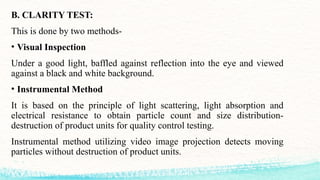 B. CLARITY TEST:
This is done by two methods-
• Visual Inspection
Under a good light, baffled against reflection into the eye and viewed
against a black and white background.
• Instrumental Method
It is based on the principle of light scattering, light absorption and
electrical resistance to obtain particle count and size distribution-
destruction of product units for quality control testing.
Instrumental method utilizing video image projection detects moving
particles without destruction of product units.
 