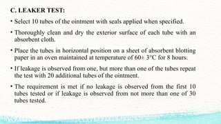 C. LEAKER TEST:
• Select 10 tubes of the ointment with seals applied when specified.
• Thoroughly clean and dry the exterior surface of each tube with an
absorbent cloth.
• Place the tubes in horizontal position on a sheet of absorbent blotting
paper in an oven maintained at temperature of 60± 3°C for 8 hours.
• If leakage is observed from one, but more than one of the tubes repeat
the test with 20 additional tubes of the ointment.
• The requirement is met if no leakage is observed from the first 10
tubes tested or if leakage is observed from not more than one of 30
tubes tested.
 