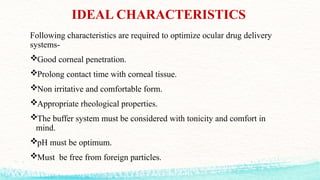 IDEAL CHARACTERISTICS
Following characteristics are required to optimize ocular drug delivery
systems-
Good corneal penetration.
Prolong contact time with corneal tissue.
Non irritative and comfortable form.
Appropriate rheological properties.
The buffer system must be considered with tonicity and comfort in
mind.
pH must be optimum.
Must be free from foreign particles.
 