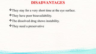 DISADVANTAGES
They stay for a very short time at the eye surface.
They have poor bioavailability.
The dissolved drug shows instability.
They need a preservative
 