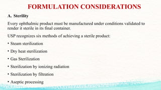 FORMULATION CONSIDERATIONS
A. Sterility
Every ophthalmic product must be manufactured under conditions validated to
render it sterile in its final container.
USP recognizes six methods of achieving a sterile product:
• Steam sterilization
• Dry heat sterilization
• Gas Sterilization
• Sterilization by ionizing radiation
• Sterilization by filtration
• Aseptic processing
 