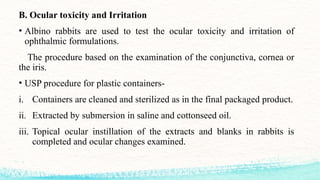 B. Ocular toxicity and Irritation
• Albino rabbits are used to test the ocular toxicity and irritation of
ophthalmic formulations.
The procedure based on the examination of the conjunctiva, cornea or
the iris.
• USP procedure for plastic containers-
i. Containers are cleaned and sterilized as in the final packaged product.
ii. Extracted by submersion in saline and cottonseed oil.
iii. Topical ocular instillation of the extracts and blanks in rabbits is
completed and ocular changes examined.
 