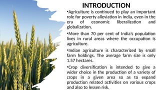 INTRODUCTION
•Agriculture is continued to play an important
role for poverty alleviation in India, even in the
era of economic liberalization and
globalization.
•More than 70 per cent of India’s population
lives in rural areas where the occupation is
agriculture.
•Indian agriculture is characterized by small
farm holdings. The average farm size is only
1.57 hectares.
•Crop diversification is intended to give a
wider choice in the production of a variety of
crops in a given area so as to expand
production related activities on various crops
and also to lessen risk.
 