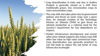 • Crop diversification in India and also in Andhra
Pradesh is generally viewed as a shift from
traditionally grown, less remunerative crops to
more remunerative crops.
• The crop shift also takes place due to government
policies and thrust on some crops over a given
time, for example creation of the Technology
Mission on Oilseeds (TMO) to give thrust on
oilseeds production as a national need for the
country’s requirement for less dependency on
imports.
• Market infrastructure development and certain
other price related supports also induce crop shift
often low value to high value commercial crops.
Crop diversification was generally practiced in
rain fed lands to reduce the risk factor of crop
failures due to drought
 