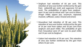 • Sorghum had retention of 64 per cent. This
retention of area was further reinforced by the gain
from cotton(28 per cent) and sugarcane (12 per
cent). The probabilities of gains from sorghum
were 14 per cent to wheat and 7 per cent to others.
(Finger millet, pigeon pea, sesamum, rapeseed,
mustard, safflower, castor, linseed and onion)
• Groundnut had retention of 58 per cent. This
retention of area was further reinforced by the gain
of 14 per cent from cotton and 10 per cent from
sorghum and pearl millet. The probability of gain
from Groundnut were 27 per cent to pearl millet
and 14 per cent to Sorghum.
• Cotton had retention of 59 per cent. This retention
of area was further reinforced by the gain from
others 55 per cent.
 