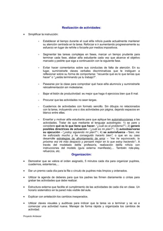 Realización de actividades:

•   Simplificar la instrucción:

             -     Establecer el tiempo durante el cual el/la niño/a puede actualmente mantener
                   su atención centrada en la tarea. Reforzar e ir aumentando progresivamente su
                   esfuerzo en lugar de reñirle o forzarle por medios impositivos.

             -     Segmentar las tareas complejas en fases, marcar un tiempo prudente para
                   terminar cada fase, alabar al/la estudiante cada vez que alcance el objetivo
                   marcado y pedirle que siga a continuación con la siguiente fase.

             -     Evitar hacer comentarios sobre sus conductas de falta de atención. En su
                   lugar, suministrarle claves verbales discriminativas que le instiguen a
                   reflexionar sobre su forma de comportarse: “recuerda qué es lo que tenías que
                   hacer” o “¿estás terminando ya tu trabajo?”.

             -     Pasearse por la clase para comprobar qué hace el/la alumno/a y suministrarle
                   retroalimentación sin molestarse.

             -     Bajar el listón de productividad: es mejor que haga 4 ejercicios bien que 8 mal.

             -     Procurar que las actividades no sean largas.

             -     Cuadernos de actividades con formato sencillo. Sin dibujos no relacionados
                   con la tarea, incluyendo una o dos actividades por página, dejando espacios en
                   blanco entre ellas.

             -     Enseñar y motivar al/la estudiante para que aplique las autoinstrucciones a las
                   actividades. Tratar de que mediante el lenguaje autodirigido: 1) se pare y
                   considere qué es lo que tiene que hacer- “¿cuál es el problema?”-; 2) genere
                   posibles directrices de actuación –“¿cuál es mi plan?”-; 3) autoobservarse
                   su ejecución –“¿estoy siguiendo mi plan?”-; 4) se autorrefuerce –“bien, me
                   he esforzado mucho y he conseguido hacerlo bien”; o que en su caso
                   desarrolle estrategias de afrontamiento de error – “me he equivocado, la
                   próxima vez iré más despacio y pensaré mejor en lo que estoy haciendo”-. A
                   través del modelado del/la profesor/a, realización del/la niño/a con
                   instrucciones del modelo (guía externa manifiesta),... También role-play,
                   refuerzos, etc.
                                          Organización:

•   Demostrar que se valora el orden asignado, 5 minutos cada día para organizar pupitres,
    cuadernos, estanterías,...

•   Dar un premio cada día para la fila o círculo de pupitres más limpios y ordenados.

•   Utilizar la agenda de deberes para que los padres las firmen diariamente o cintas para
    grabar las actividades que debe realizar.

•   Estructura externa que facilite el cumplimiento de las actividades de cada día en clase. Un
    horario sistemático en la pared más visible del aula.

•   Explicar con antelación los cambios inesperados.

•   Utilizar claves visuales y auditivas para indicar que la tarea va a terminar y se va a
    comenzar una actividad nueva. Manejar de forma rápida y organizada los cambios de
    actividad.

Proyecto Ambezar
 