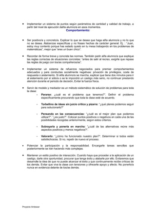 •   Implementar un sistema de puntos según parámetros de cantidad y calidad de trabajo, a
    partir del nivel de ejecución del/la alumno/a en esos momentos.
                                        Comportamiento:


•   Ser positivo/a y concreto/a. Explicar lo que se desea que haga el/la alumno/a y no lo que
    no se desea. Alabanzas específicas y no frases hechas de carácter general. Ej. : “Juan,
    estoy muy contento porque has estado quieto en tu mesa trabajando en los problemas de
    matemáticas”, mejor que “eres un buen chico”.

•   Recordar de forma breve y concreta las normas. También pedir al/la alumno/a que explique
    las reglas correctas de situaciones concretas: “antes de salir al recreo, exigirle que repase
    las reglas de juego con los/as compañeros/as”.

•   Implementar un sistema de refuerzos negociados para premiar comportamientos
    adecuados y para conductas socialmente negativas: privación de privilegios, coste de
    respuesta o aislamiento. Si el/la alumno/a se marcha, explicar que tiene dos minutos para ir
    al aislamiento por sí sólo/a o se le impondrá un castigo más serio, no continuar prestando
    atención durante el periodo de decisión, Evitar la fuerza física.

•   Servir de modelo y mediador es un método sistemático de solución de problemas para toda
    la clase:
             - Pararse: ¿cuál es el problema que tenemos?”. Definir el problema
               específicamente procurando que toda la clase esté de acuerdo.

             -     Torbellino de ideas sin juicio crítico y pizarra: “¿qué planes podemos seguir
                   para solucionarlo?”

             -     Pensando en las consecuencias: “¿cuál es el mejor plan que podemos
                   utilizar?”. “¿es justo?”. Colocar puntos positivos o negativos en cada una de las
                   posibilidades recogidas anteriormente, según estos criterios.

             -     Subrayarla y ponerla en marcha: “¿cuál de las alternativas reúne más
                   aspectos positivos y menos negativos?”.

             -     Valorarlo: “¿cómo ha funcionado nuestro plan?”. Determinar si todos están
                   satisfechos/as. Si no, repetir de nuevo el proceso.

•   Potenciar la participación y la responsabilidad. Encargarle tareas sencillas que
    posteriormente se irán haciendo más complejas.

•   Mantener un estilo positivo de interacción. Cuando haya que proceder a la aplicación de un
    castigo, darle otra oportunidad, procurar que tenga éxito y alabarle por ello. Evitaremos que
    desarrolle la idea de que no puede alcanzar el éxito y que continuamente recibe críticas de
    los demás. Evitar que viva la clase con tensiones y ofrecerle apoyo y afecto. No ponerlo/a
    nunca en evidencia delante de los/as demás.




Proyecto Ambezar
 