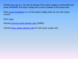 Infinite slew rate (i.e., the rate of change of the output voltage is unbounded) and
power bandwidth (full output voltage and current available at all frequencies).

Zero output impedance (i.e. so that output voltage does not vary with output
current).

Zero noise.

Infinite Common-mode rejection ratio (CMRR).

Infinite Power supply rejection ratio for both power supply rails.
 