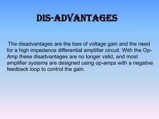 Dis-Advantages

 The disadvantages are the loss of voltage gain and the need
for a high impedance differential amplifier circuit. With the Op-
Amp these disadvantages are no longer valid, and most
amplifier systems are designed using op-amps with a negative
feedback loop to control the gain.
 