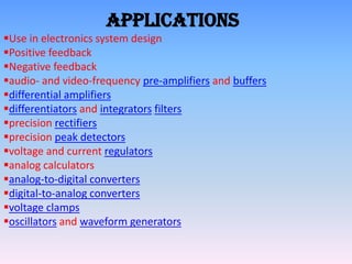Applications
Use in electronics system design
Positive feedback
Negative feedback
audio- and video-frequency pre-amplifiers and buffers
differential amplifiers
differentiators and integrators filters
precision rectifiers
precision peak detectors
voltage and current regulators
analog calculators
analog-to-digital converters
digital-to-analog converters
voltage clamps
oscillators and waveform generators
 