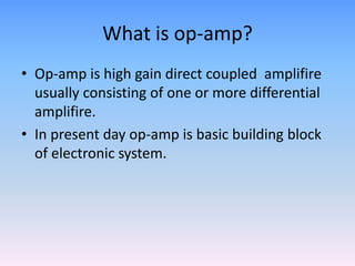 What is op-amp?
• Op-amp is high gain direct coupled amplifire
  usually consisting of one or more differential
  amplifire.
• In present day op-amp is basic building block
  of electronic system.
 
