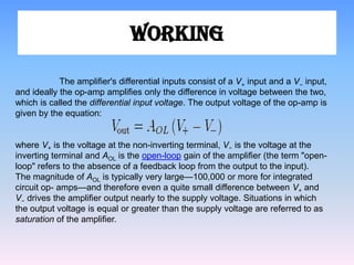 WORKING

            The amplifier's differential inputs consist of a V+ input and a V− input,
and ideally the op-amp amplifies only the difference in voltage between the two,
which is called the differential input voltage. The output voltage of the op-amp is
given by the equation:


where V+ is the voltage at the non-inverting terminal, V− is the voltage at the
inverting terminal and AOL is the open-loop gain of the amplifier (the term "open-
loop" refers to the absence of a feedback loop from the output to the input).
The magnitude of AOL is typically very large—100,000 or more for integrated
circuit op- amps—and therefore even a quite small difference between V+ and
V− drives the amplifier output nearly to the supply voltage. Situations in which
the output voltage is equal or greater than the supply voltage are referred to as
saturation of the amplifier.
 