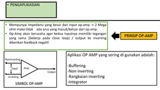 • PENGAPLIKASIAN
Aplikasi OP AMP yang sering di gunakan adalah:
-Buffering
-Non inverting
-Rangkaian inverting
-Integrator
• Mempunyai Impedansi yang besar dari input op-amp -+ 2 Mega
ohm maka tidak ada arus yang masuk/keluar dari op amp.
• Op-Amp akan berusaha agar kedua inputnya memiliki tegangan
yang sama (bekerja pada close loop) / output ke inverting
diberikan feedback negatif.
SIMBOL OP-AMP
PRINSIP OP-AMP
 