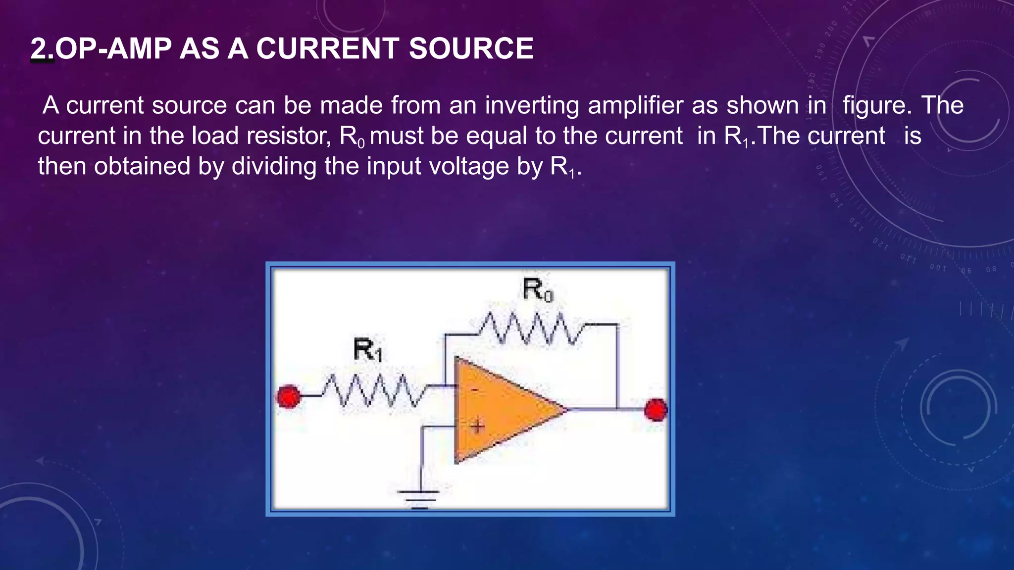 2.OP-AMP AS A CURRENT SOURCE
A current source can be made from an inverting amplifier as shown in figure. The
current in the load resistor, R0 must be equal to the current in R1.The current is
then obtained by dividing the input voltage by R1.
 