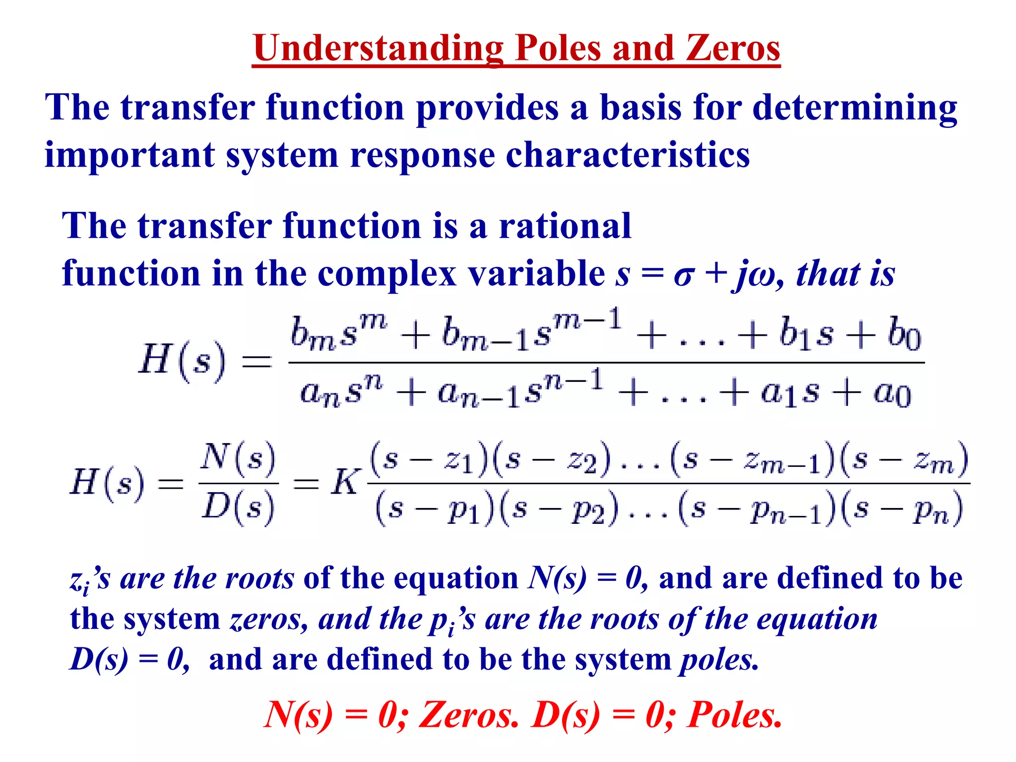 Understanding Poles and Zeros
The transfer function provides a basis for determining
important system response characteristics
The transfer function is a rational
function in the complex variable s = σ + jω, that is
zi’s are the roots of the equation N(s) = 0, and are defined to be
the system zeros, and the pi’s are the roots of the equation
D(s) = 0, and are defined to be the system poles.
N(s) = 0; Zeros. D(s) = 0; Poles.
 
