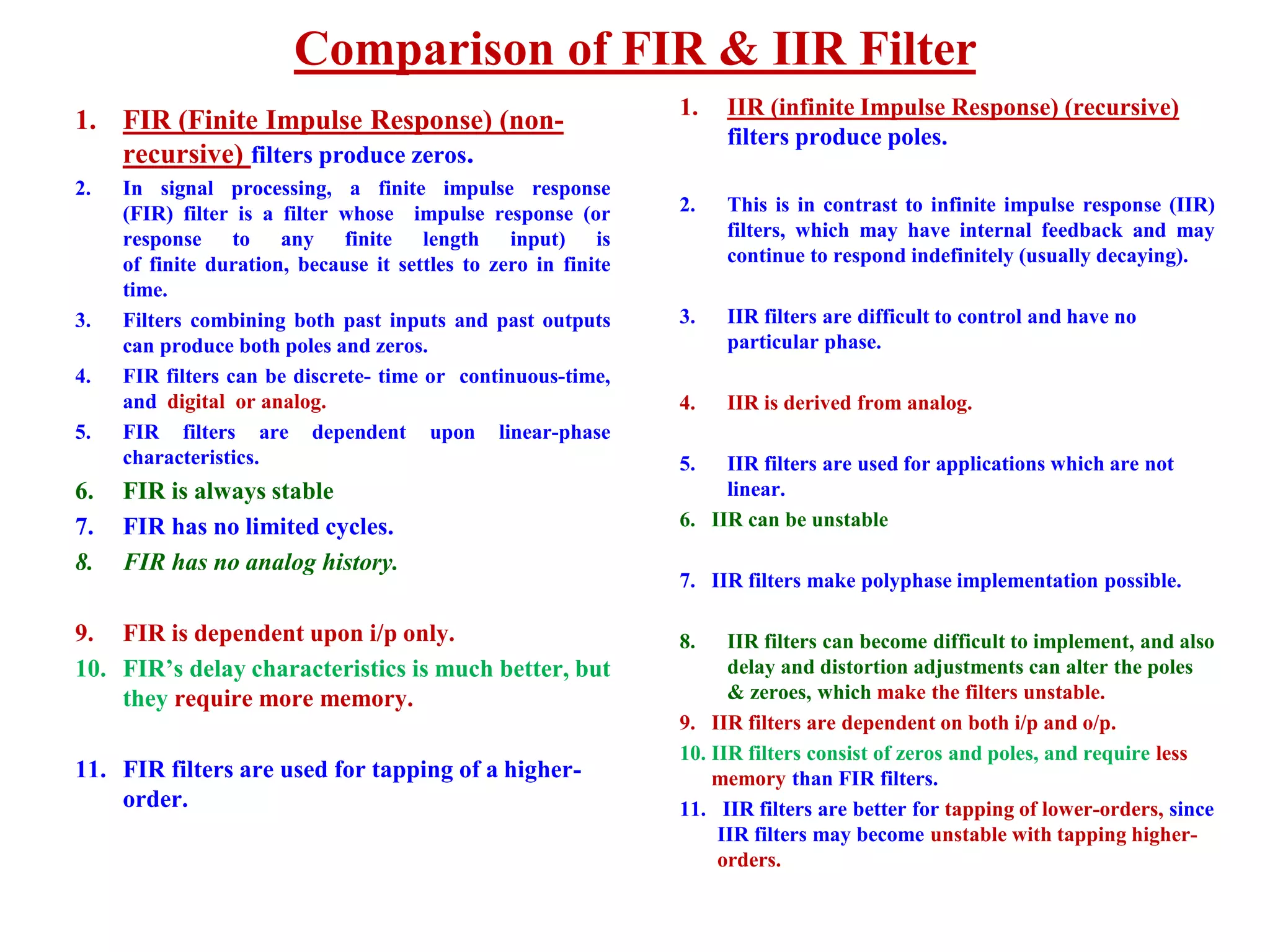 Comparison of FIR & IIR Filter
1. FIR (Finite Impulse Response) (non-
recursive) filters produce zeros.
2. In signal processing, a finite impulse response
(FIR) filter is a filter whose impulse response (or
response to any finite length input) is
of finite duration, because it settles to zero in finite
time.
3. Filters combining both past inputs and past outputs
can produce both poles and zeros.
4. FIR filters can be discrete- time or continuous-time,
and digital or analog.
5. FIR filters are dependent upon linear-phase
characteristics.
6. FIR is always stable
7. FIR has no limited cycles.
8. FIR has no analog history.
9. FIR is dependent upon i/p only.
10. FIR’s delay characteristics is much better, but
they require more memory.
11. FIR filters are used for tapping of a higher-
order.
1. IIR (infinite Impulse Response) (recursive)
filters produce poles.
2. This is in contrast to infinite impulse response (IIR)
filters, which may have internal feedback and may
continue to respond indefinitely (usually decaying).
3. IIR filters are difficult to control and have no
particular phase.
4. IIR is derived from analog.
5. IIR filters are used for applications which are not
linear.
6. IIR can be unstable
7. IIR filters make polyphase implementation possible.
8. IIR filters can become difficult to implement, and also
delay and distortion adjustments can alter the poles
& zeroes, which make the filters unstable.
9. IIR filters are dependent on both i/p and o/p.
10. IIR filters consist of zeros and poles, and require less
memory than FIR filters.
11. IIR filters are better for tapping of lower-orders, since
IIR filters may become unstable with tapping higher-
orders.
 