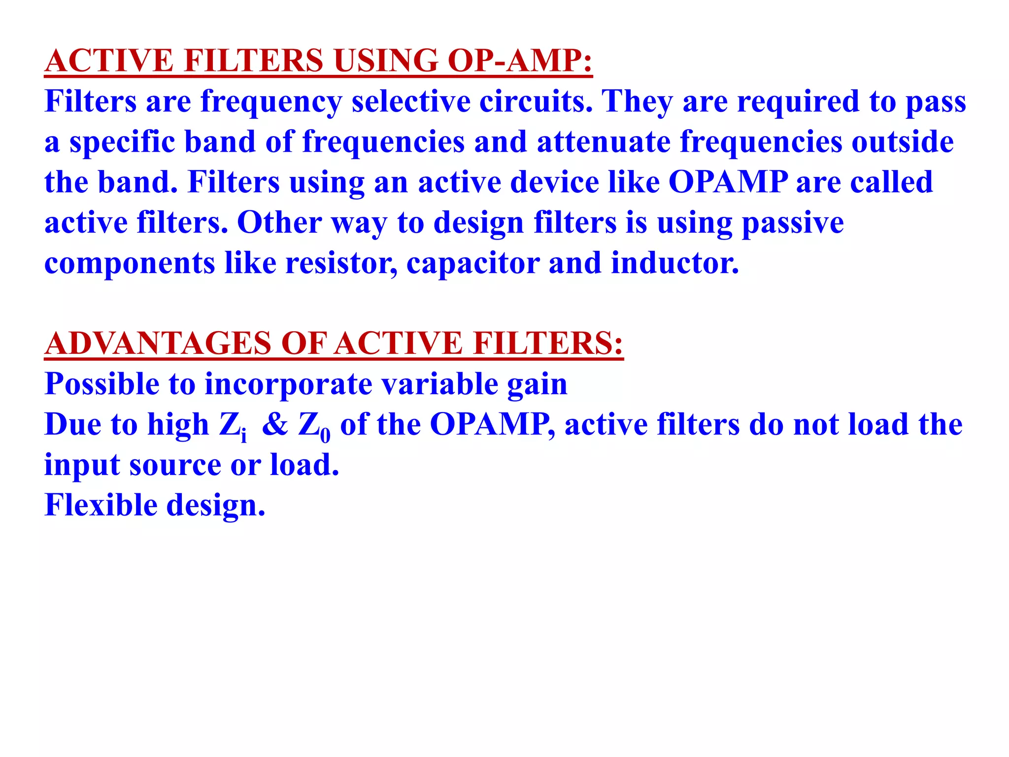 ACTIVE FILTERS USING OP-AMP:
Filters are frequency selective circuits. They are required to pass
a specific band of frequencies and attenuate frequencies outside
the band. Filters using an active device like OPAMP are called
active filters. Other way to design filters is using passive
components like resistor, capacitor and inductor.
ADVANTAGES OF ACTIVE FILTERS:
Possible to incorporate variable gain
Due to high Zi & Z0 of the OPAMP, active filters do not load the
input source or load.
Flexible design.
 