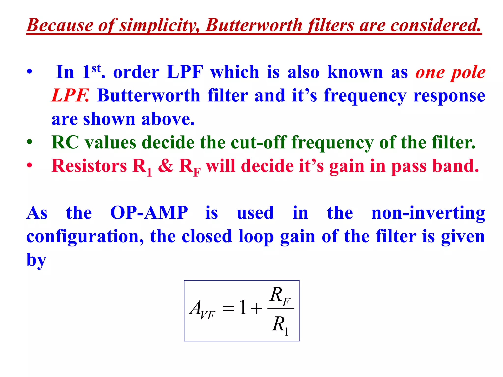 Because of simplicity, Butterworth filters are considered.
• In 1st. order LPF which is also known as one pole
LPF. Butterworth filter and it’s frequency response
are shown above.
• RC values decide the cut-off frequency of the filter.
• Resistors R1 & RF will decide it’s gain in pass band.
As the OP-AMP is used in the non-inverting
configuration, the closed loop gain of the filter is given
by
1
1
R
R
A F
VF 
 