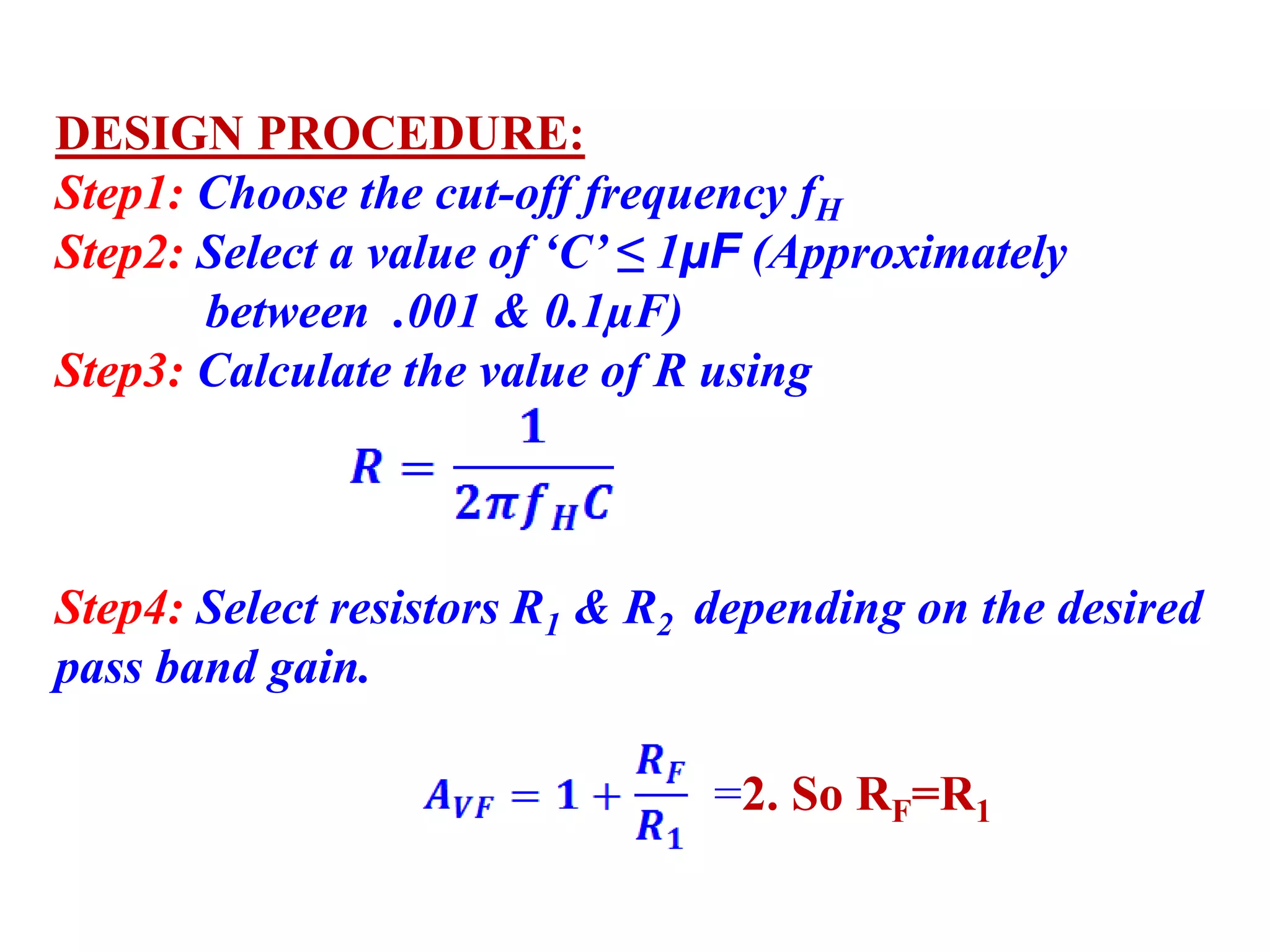 DESIGN PROCEDURE:
Step1: Choose the cut-off frequency fH
Step2: Select a value of ‘C’ ≤ 1µF (Approximately
between .001 & 0.1µF)
Step3: Calculate the value of R using
Step4: Select resistors R1 & R2 depending on the desired
pass band gain.
=2. So RF=R1
 