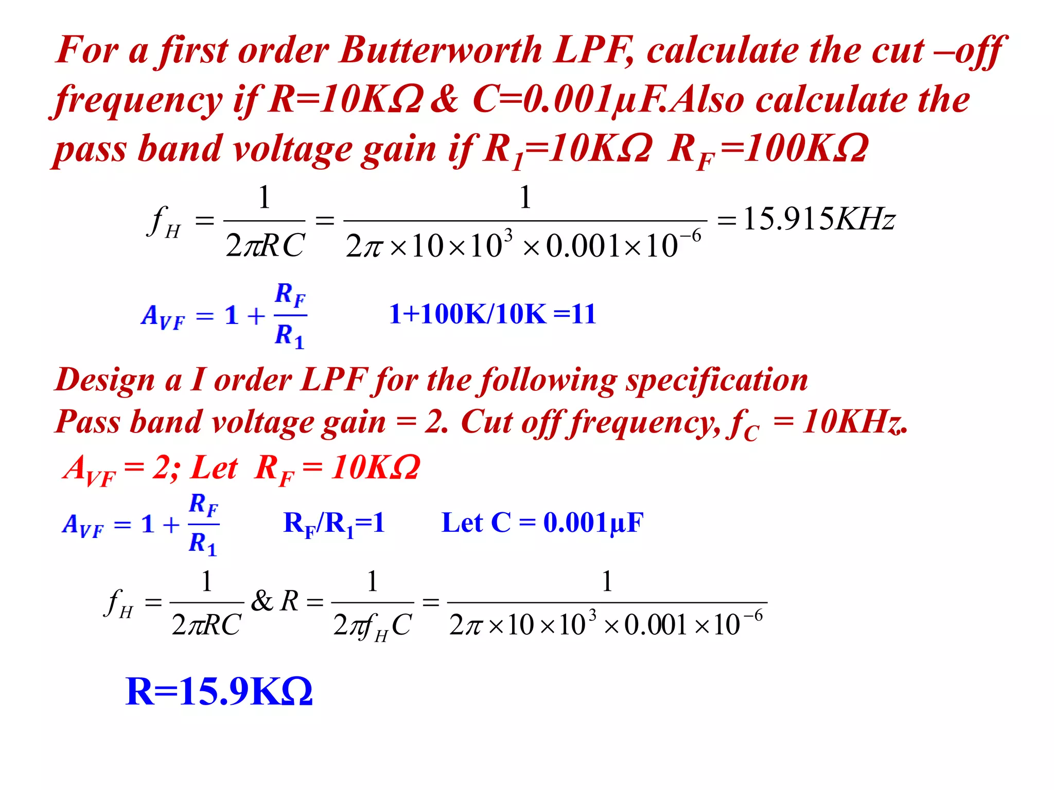 For a first order Butterworth LPF, calculate the cut –off
frequency if R=10K & C=0.001µF.Also calculate the
pass band voltage gain if R1=10K RF =100K
KHz
RC
fH 915.15
10001.010102
1
2
1
63


 

Design a I order LPF for the following specification
Pass band voltage gain = 2. Cut off frequency, fC = 10KHz.
AVF = 2; Let RF = 10K
1+100K/10K =11
RF/R1=1 Let C = 0.001µF
63
10001.010102
1
2
1
&
2
1



 Cf
R
RC
f
H
H
R=15.9K
 