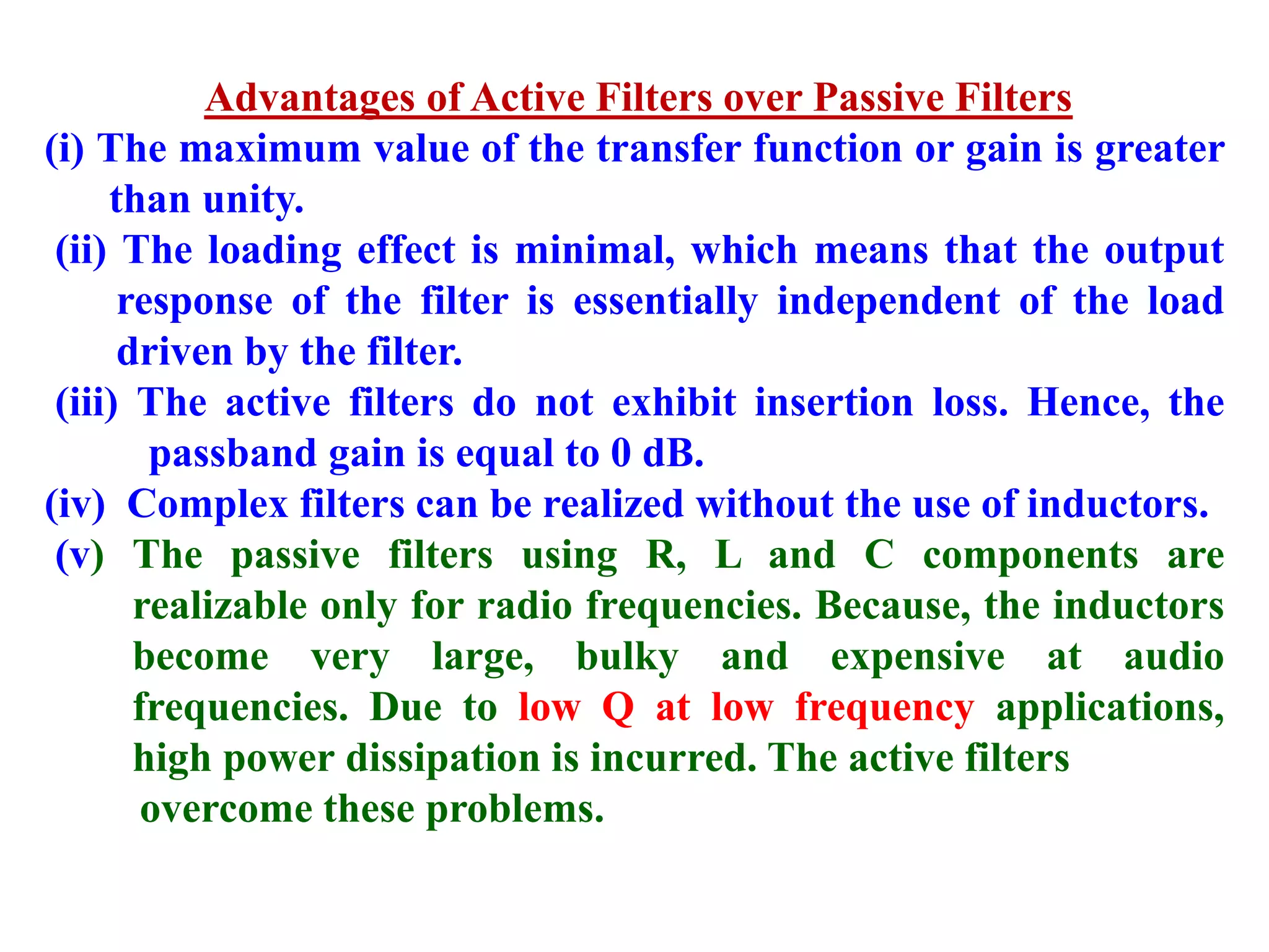 Advantages of Active Filters over Passive Filters
(i) The maximum value of the transfer function or gain is greater
than unity.
(ii) The loading effect is minimal, which means that the output
response of the filter is essentially independent of the load
driven by the filter.
(iii) The active filters do not exhibit insertion loss. Hence, the
passband gain is equal to 0 dB.
(iv) Complex filters can be realized without the use of inductors.
(v) The passive filters using R, L and C components are
realizable only for radio frequencies. Because, the inductors
become very large, bulky and expensive at audio
frequencies. Due to low Q at low frequency applications,
high power dissipation is incurred. The active filters
overcome these problems.
 