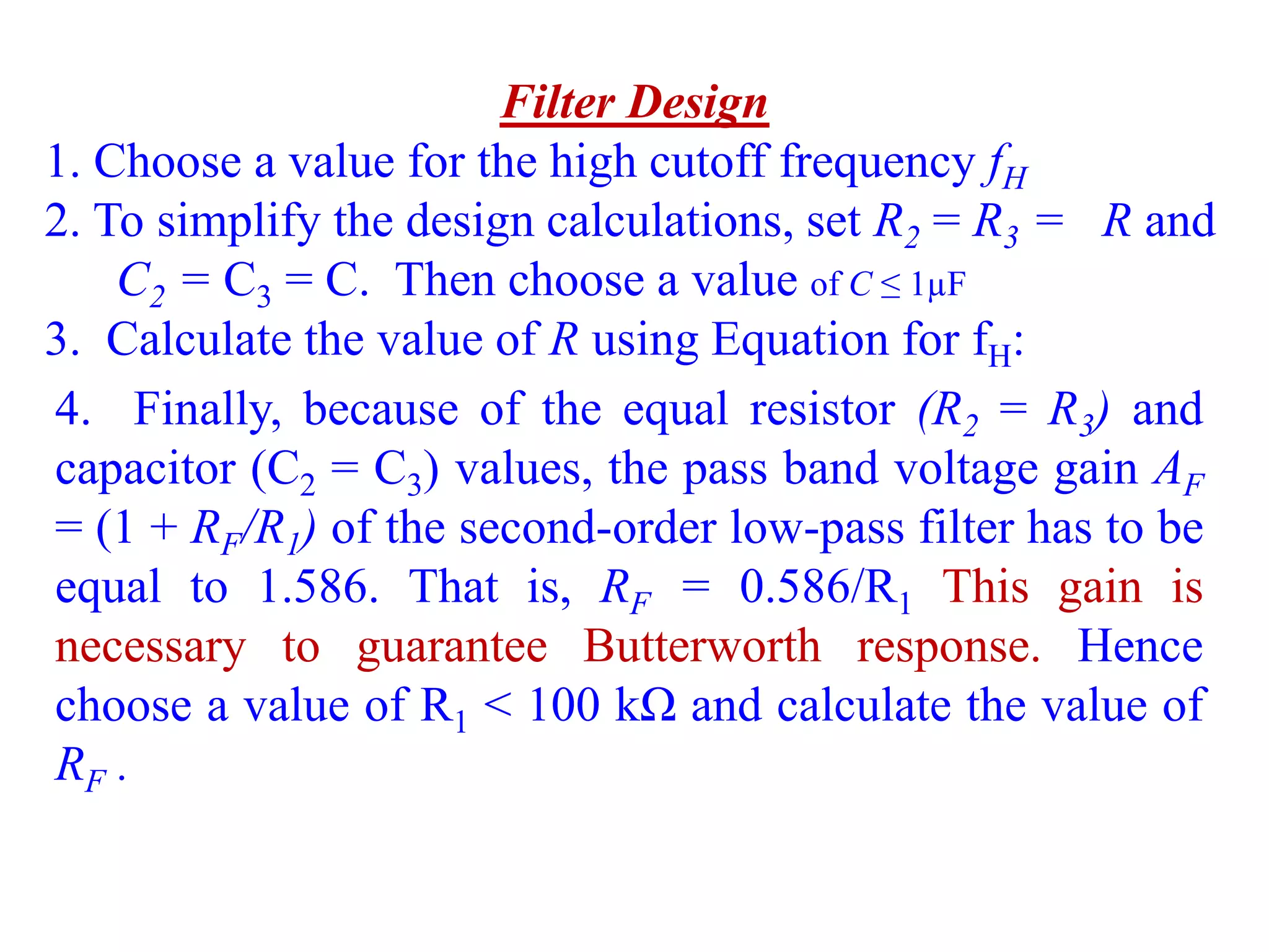 Filter Design
1. Choose a value for the high cutoff frequency fH
2. To simplify the design calculations, set R2 = R3 = R and
C2 = C3 = C. Then choose a value of C ≤ 1µF
3. Calculate the value of R using Equation for fH:
4. Finally, because of the equal resistor (R2 = R3) and
capacitor (C2 = C3) values, the pass band voltage gain AF
= (1 + RF/R1) of the second-order low-pass filter has to be
equal to 1.586. That is, RF = 0.586/R1 This gain is
necessary to guarantee Butterworth response. Hence
choose a value of R1 < 100 kΩ and calculate the value of
RF .
 