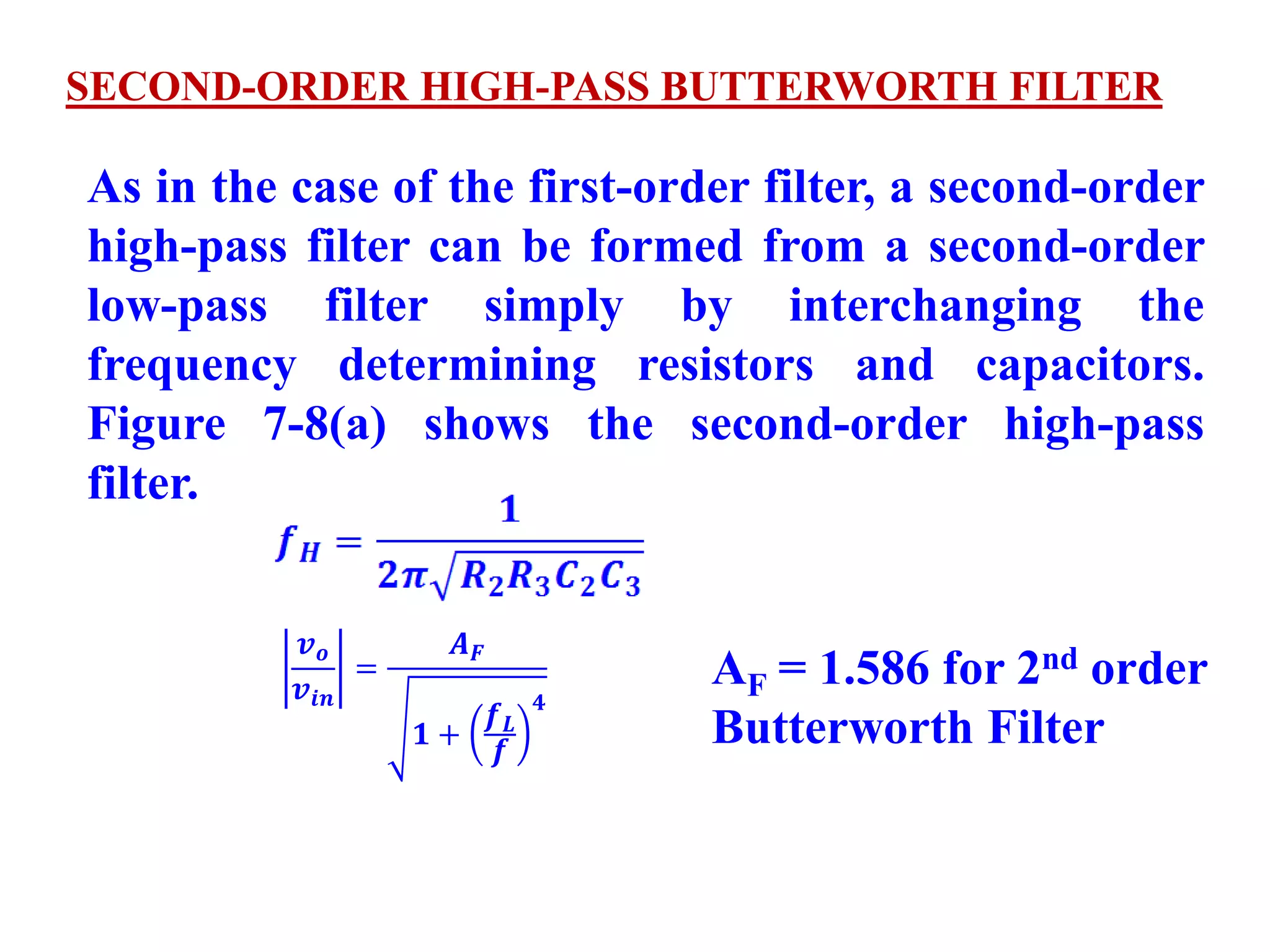 As in the case of the first-order filter, a second-order
high-pass filter can be formed from a second-order
low-pass filter simply by interchanging the
frequency determining resistors and capacitors.
Figure 7-8(a) shows the second-order high-pass
filter.
SECOND-ORDER HIGH-PASS BUTTERWORTH FILTER
𝒗 𝒐
𝒗𝒊𝒏
=
𝑨 𝑭
𝟏 +
𝒇 𝑳
𝒇
𝟒
AF = 1.586 for 2nd order
Butterworth Filter
 