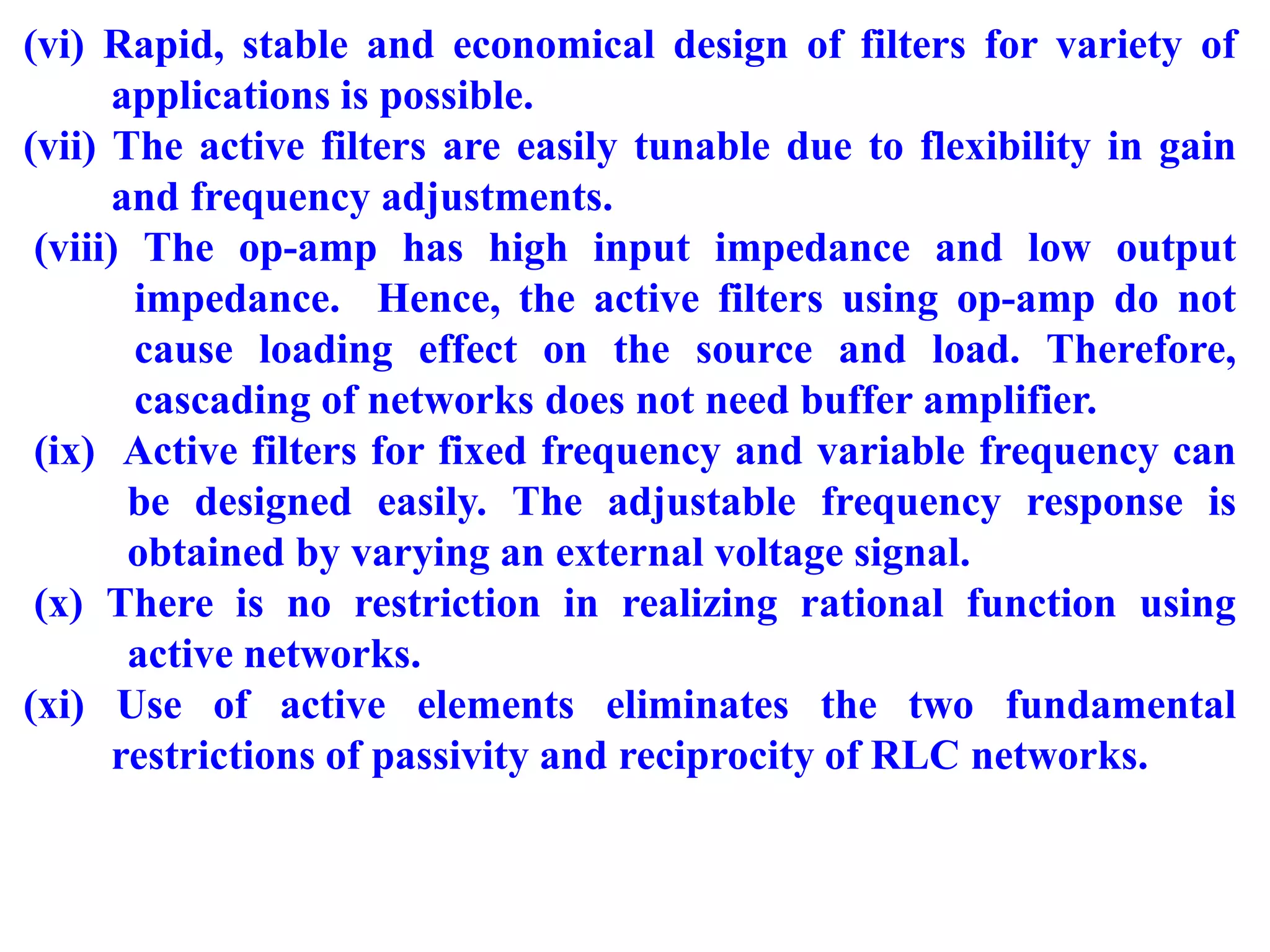(vi) Rapid, stable and economical design of filters for variety of
applications is possible.
(vii) The active filters are easily tunable due to flexibility in gain
and frequency adjustments.
(viii) The op-amp has high input impedance and low output
impedance. Hence, the active filters using op-amp do not
cause loading effect on the source and load. Therefore,
cascading of networks does not need buffer amplifier.
(ix) Active filters for fixed frequency and variable frequency can
be designed easily. The adjustable frequency response is
obtained by varying an external voltage signal.
(x) There is no restriction in realizing rational function using
active networks.
(xi) Use of active elements eliminates the two fundamental
restrictions of passivity and reciprocity of RLC networks.
 