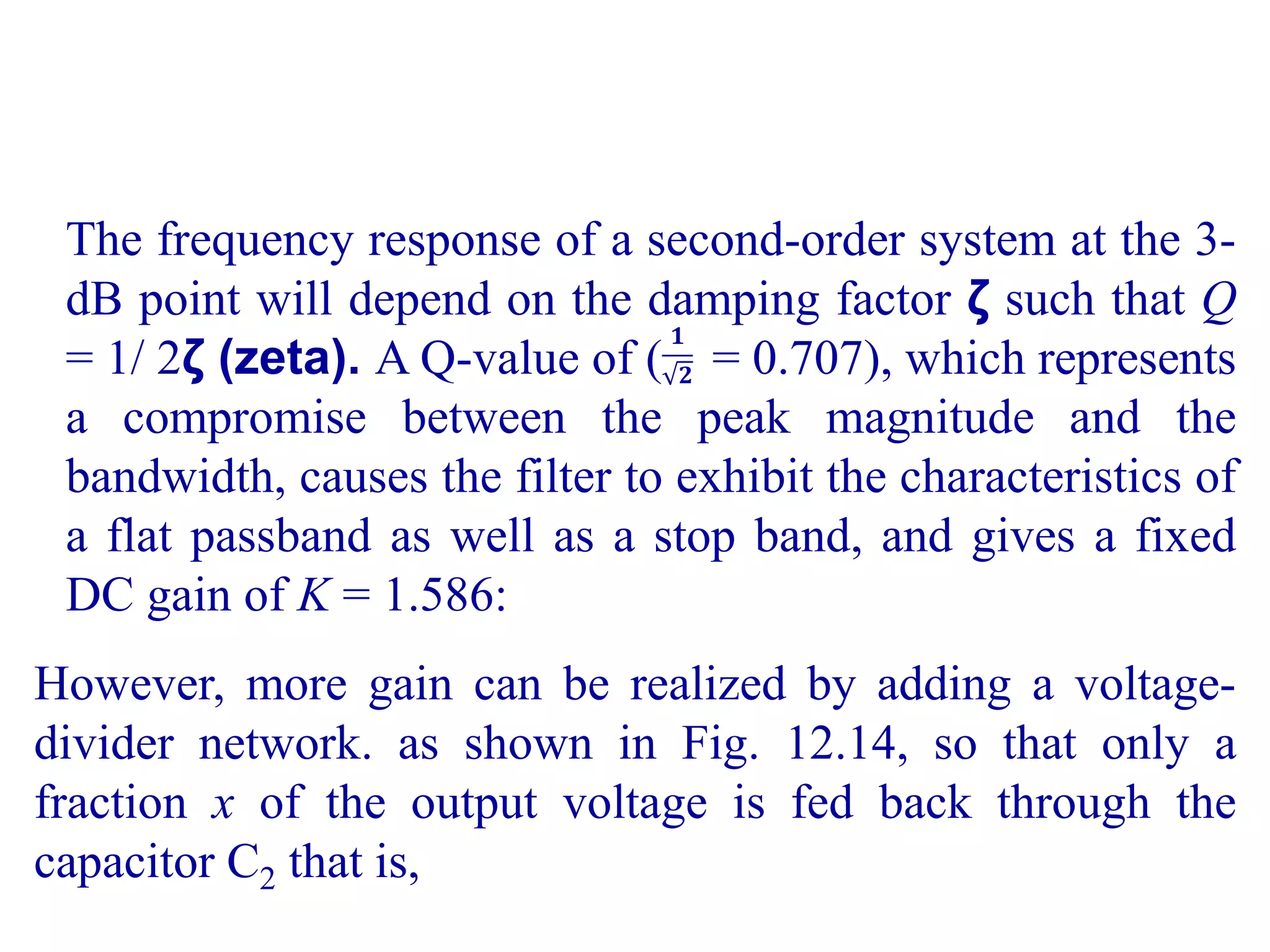 The frequency response of a second-order system at the 3-
dB point will depend on the damping factor ζ such that Q
= 1/ 2ζ (zeta). A Q-value of ( = 0.707), which represents
a compromise between the peak magnitude and the
bandwidth, causes the filter to exhibit the characteristics of
a flat passband as well as a stop band, and gives a fixed
DC gain of K = 1.586:
𝟏
𝟐
However, more gain can be realized by adding a voltage-
divider network. as shown in Fig. 12.14, so that only a
fraction x of the output voltage is fed back through the
capacitor C2 that is,
 