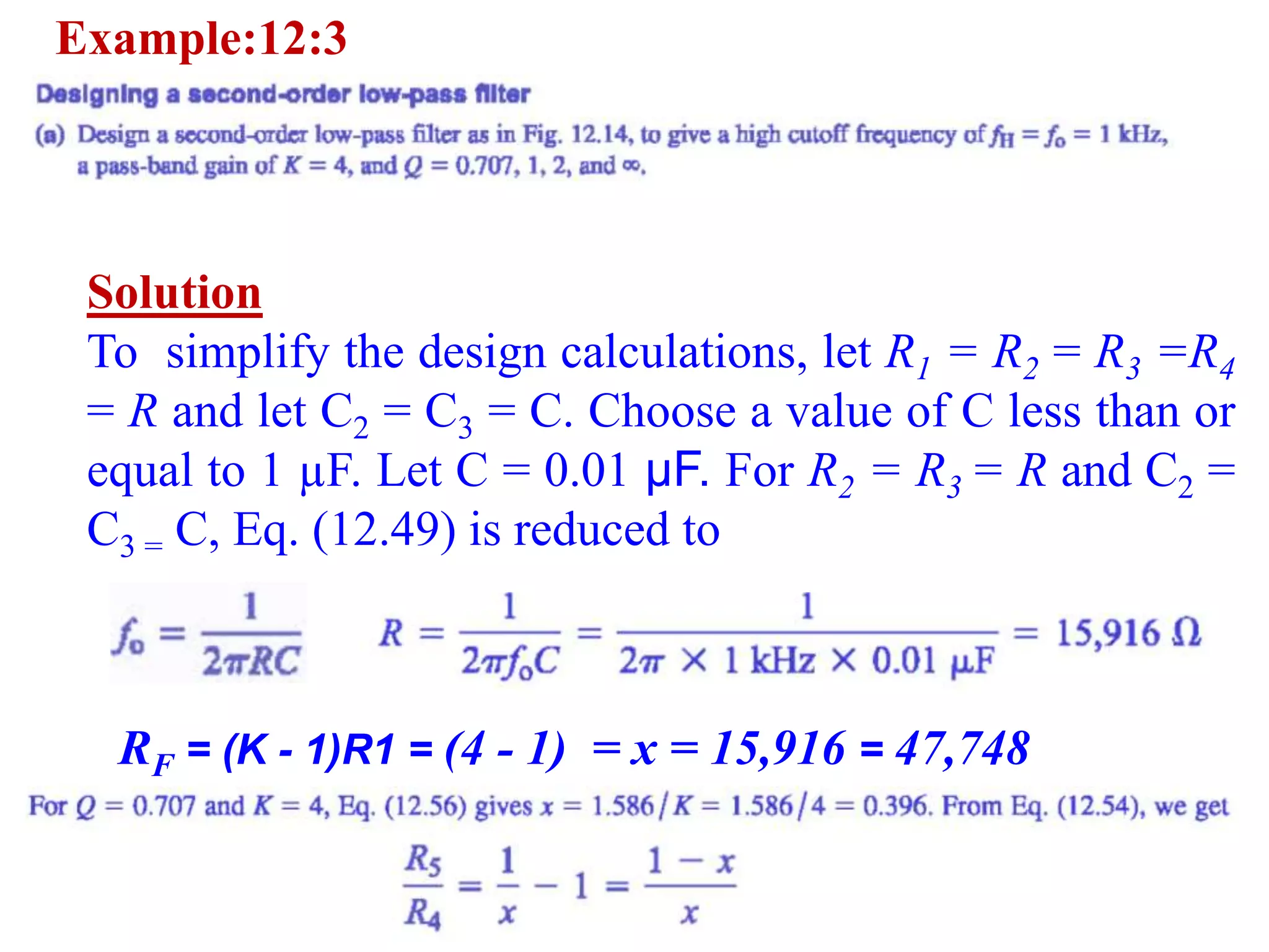 Example:12:3
Solution
To simplify the design calculations, let R1 = R2 = R3 =R4
= R and let C2 = C3 = C. Choose a value of C less than or
equal to 1 µF. Let C = 0.01 µF. For R2 = R3 = R and C2 =
C3 = C, Eq. (12.49) is reduced to
RF = (K - 1)R1 = (4 - 1) = x = 15,916 = 47,748
 