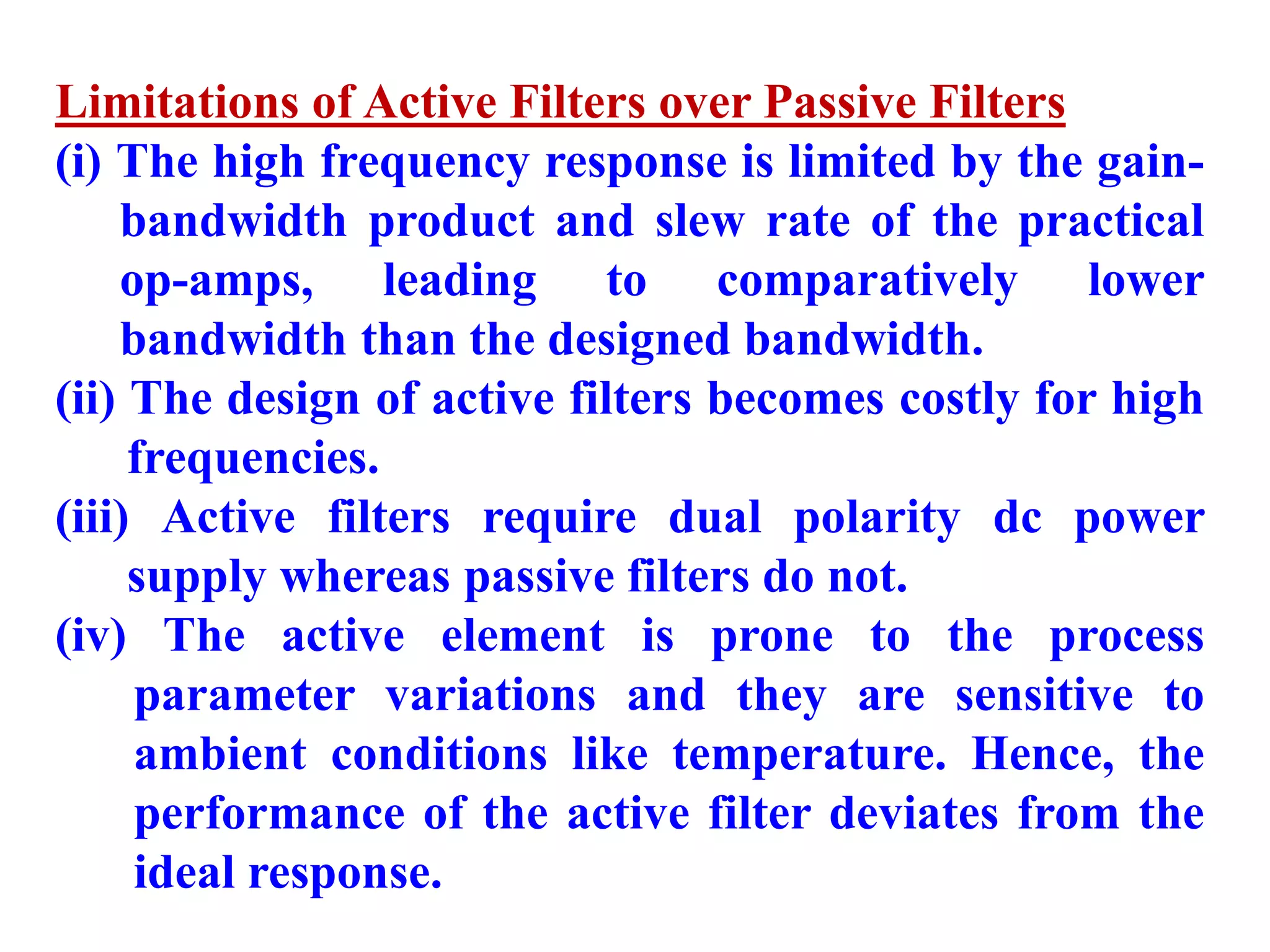 Limitations of Active Filters over Passive Filters
(i) The high frequency response is limited by the gain-
bandwidth product and slew rate of the practical
op-amps, leading to comparatively lower
bandwidth than the designed bandwidth.
(ii) The design of active filters becomes costly for high
frequencies.
(iii) Active filters require dual polarity dc power
supply whereas passive filters do not.
(iv) The active element is prone to the process
parameter variations and they are sensitive to
ambient conditions like temperature. Hence, the
performance of the active filter deviates from the
ideal response.
 