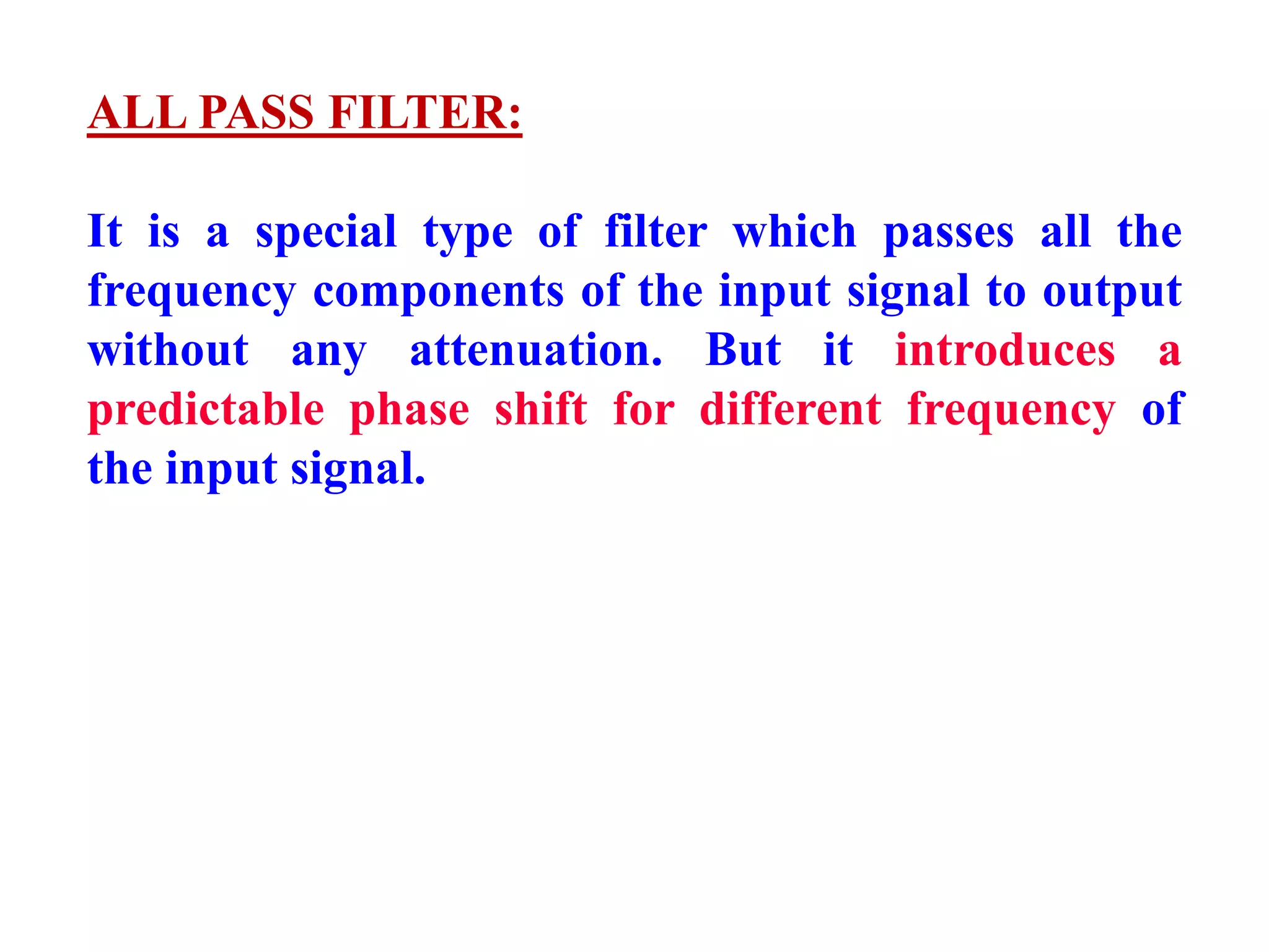 ALL PASS FILTER:
It is a special type of filter which passes all the
frequency components of the input signal to output
without any attenuation. But it introduces a
predictable phase shift for different frequency of
the input signal.
 