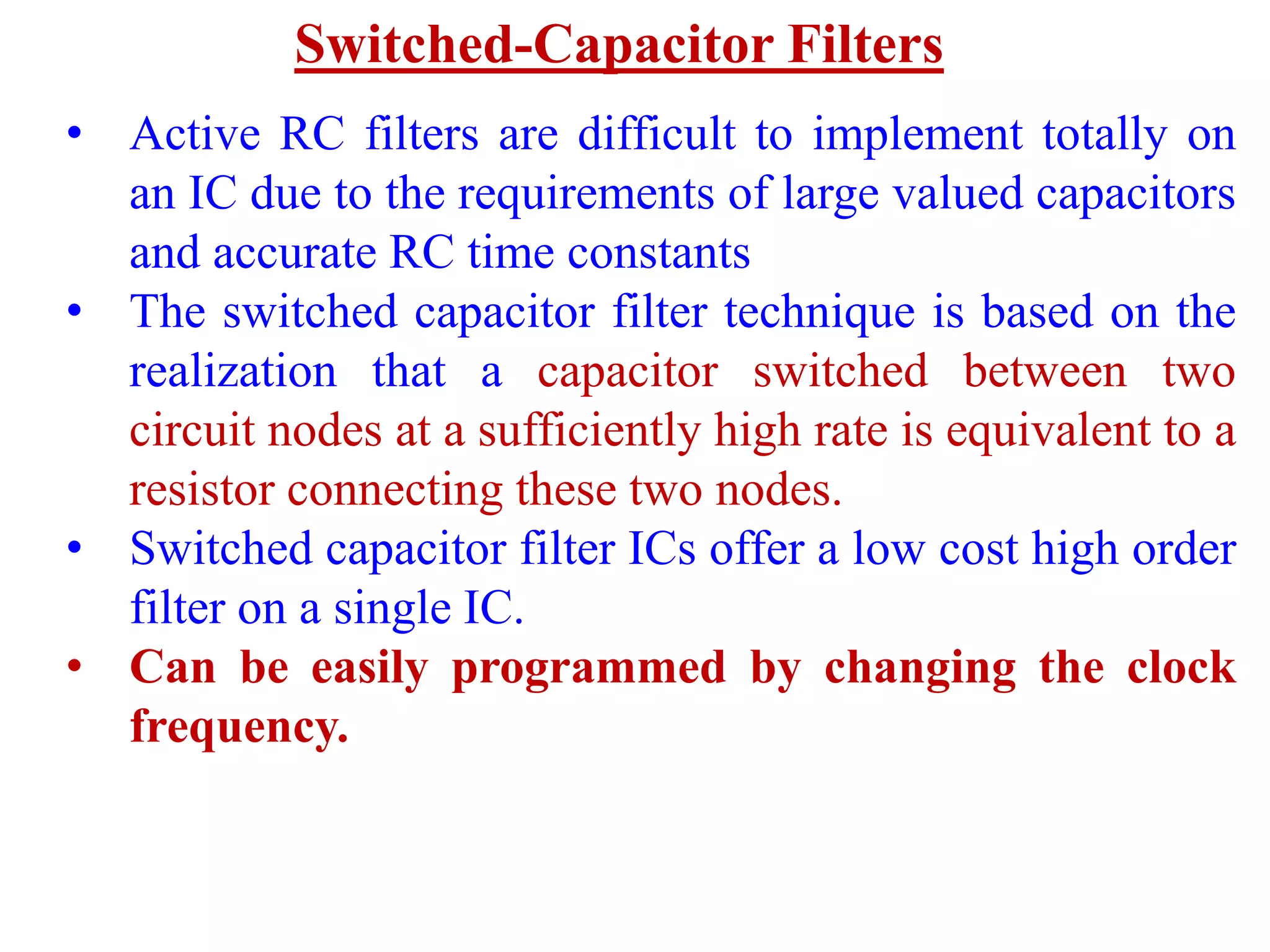 Switched-Capacitor Filters
• Active RC filters are difficult to implement totally on
an IC due to the requirements of large valued capacitors
and accurate RC time constants
• The switched capacitor filter technique is based on the
realization that a capacitor switched between two
circuit nodes at a sufficiently high rate is equivalent to a
resistor connecting these two nodes.
• Switched capacitor filter ICs offer a low cost high order
filter on a single IC.
• Can be easily programmed by changing the clock
frequency.
 