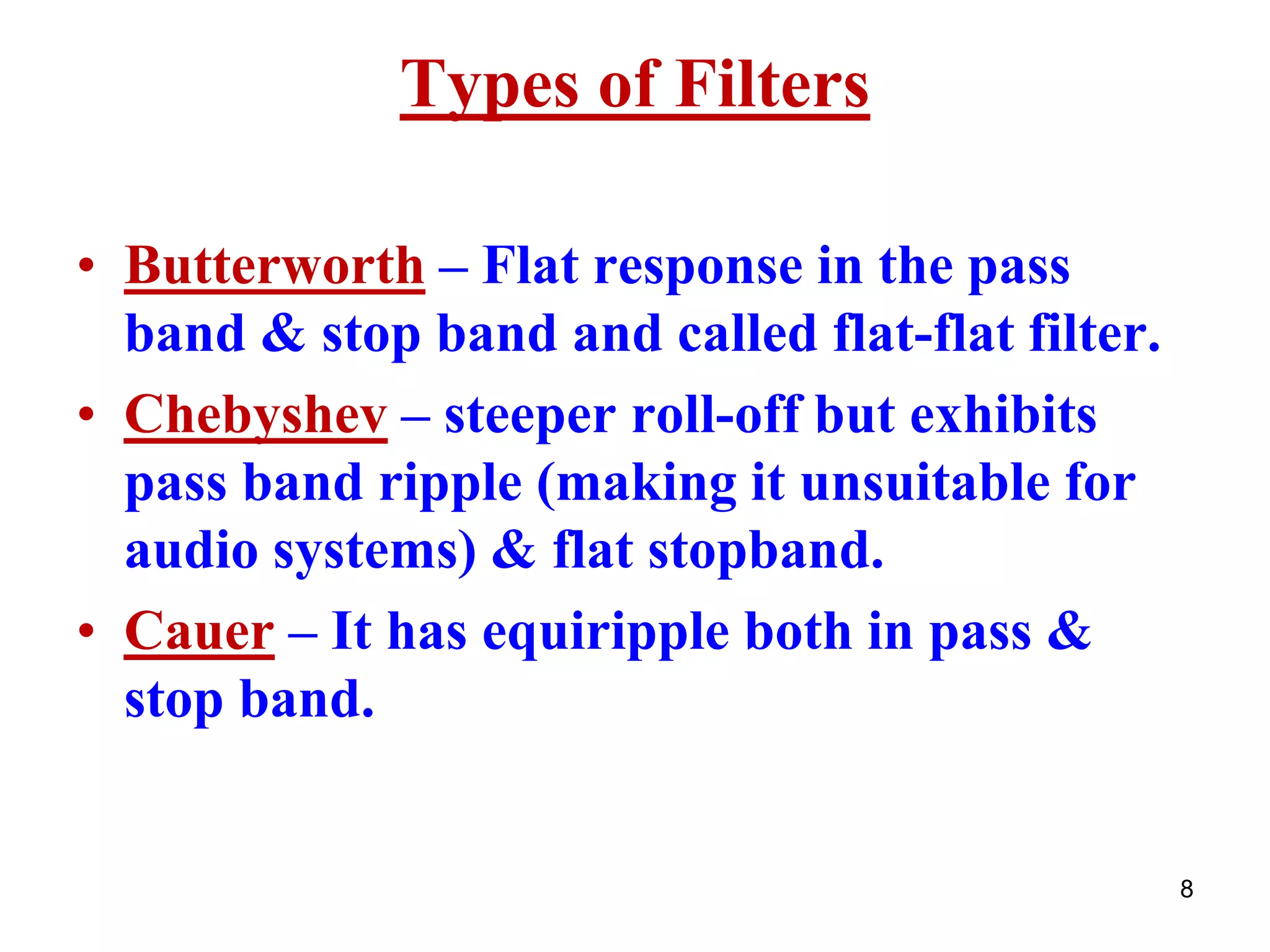 8
Types of Filters
• Butterworth – Flat response in the pass
band & stop band and called flat-flat filter.
• Chebyshev – steeper roll-off but exhibits
pass band ripple (making it unsuitable for
audio systems) & flat stopband.
• Cauer – It has equiripple both in pass &
stop band.
 