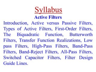 Active Filters
Introduction, Active versus Passive Filters,
Types of Active Filters, First-Order Filters,
The Biquadratic Function, Butterworth
Filters, Transfer Function Realizations, Low
pass Filters, High-Pass Filters, Band-Pass
Filters, Band-Reject Filters, All-Pass Filters,
Switched Capacitor Filters, Filter Design
Guide Lines.
Syllabus
 
