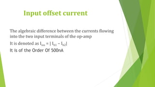 Input offset current
The algebraic difference between the currents flowing
into the two input terminals of the op-amp
It is denoted as Iios = | Ib1 – Ib2|
It is of the Order Of 500nA
 