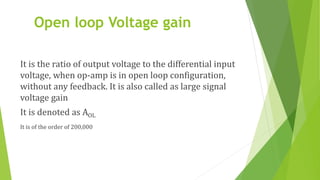 Open loop Voltage gain
It is the ratio of output voltage to the differential input
voltage, when op-amp is in open loop configuration,
without any feedback. It is also called as large signal
voltage gain
It is denoted as AOL
It is of the order of 200,000
 