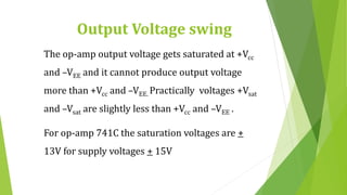 Output Voltage swing
The op-amp output voltage gets saturated at +Vcc
and –VEE and it cannot produce output voltage
more than +Vcc and –VEE. Practically voltages +Vsat
and –Vsat are slightly less than +Vcc and –VEE .
For op-amp 741C the saturation voltages are +
13V for supply voltages + 15V
 