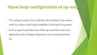 Open loop configuration of op-amp
• The voltage transfer curve indicates the inability of op-amp to
work as a linear small signal amplifier in the open loop mode
• Such an open loop behaviour of the op-amp finds some rare
applications like voltage comparator, zero crossing detector
etc.
 